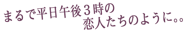 まるで平日午後3時の恋人たちのように。。