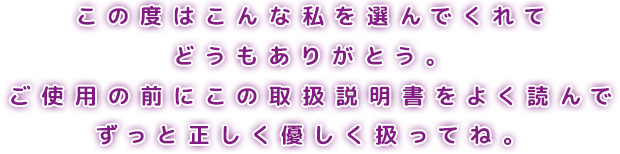 この度はこんな私を選んでくれてどうもありがとう。ご使用の前にこの取扱説明書をよく読んでずっと正しく扱ってね。