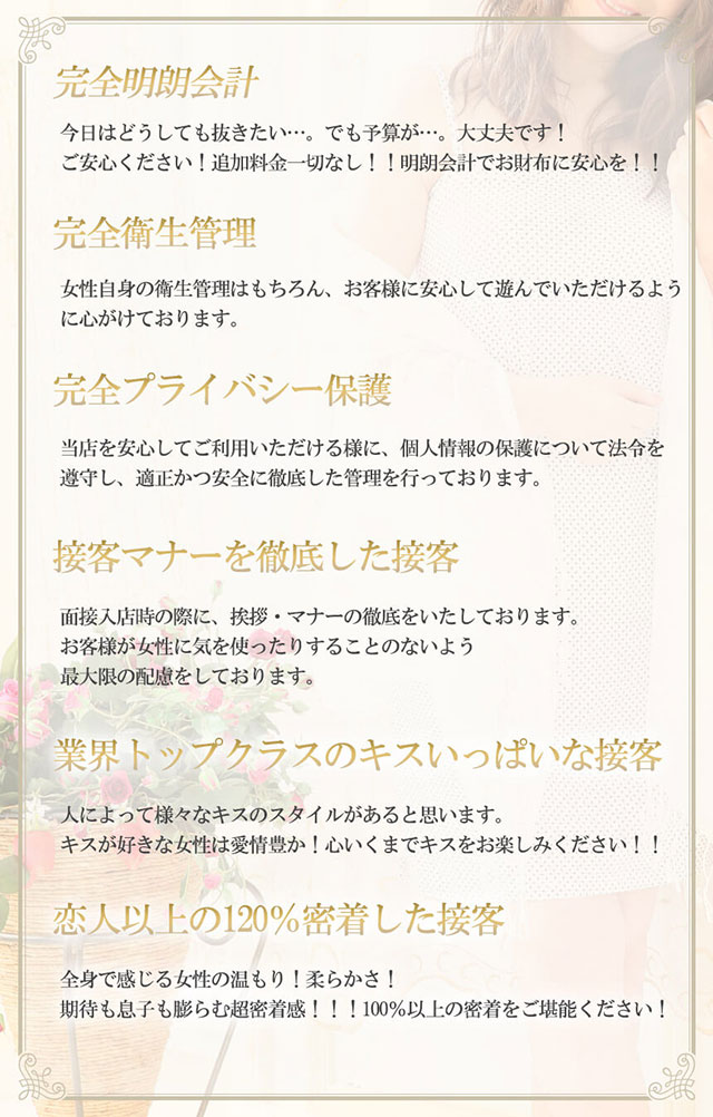 6つの安心サービス 完全明朗会計 今日はどうしても抜きたい…。でも予算が…。大丈夫です!ご安心ください!追加料金一切なし!!!明瞭会計でお財布に安心を!! 完全衛生管理 女性自身の健康管理はもちろんお客様に安心して遊んでいただけるように心がけております。 完全プライバシー保護 当店を安心してご利用頂ける様に個人情報の保護について法令を順守し適正かつ安全に徹底した管理を行なっております。 接客マナーを徹底した接客 面接入店時の際に、挨拶・マナーの徹底をいたしております。お客様が女性に気を使ったりすることのないよう、最大限の配慮をしております。 業界トップクラスのキスいっぱいな接客 人によって様々なキスのスタイルがあると思います。キスが好きな女性は愛情豊か!心いくまでキスをお楽しみください!!! 恋人以上の120%密着した接客 全身で感じる女性の温もり!柔らかさ!期待も息子も膨らむ超密着感!!!100%以上の密着をご堪能ください!
